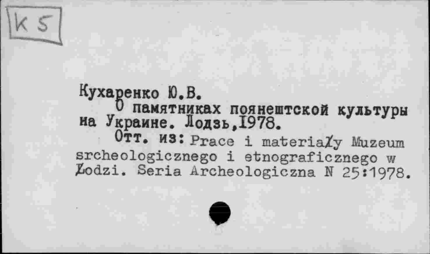 ﻿Кухаренко Ю.В.
О памятниках поянештской культуры на Украине. Лодзь,1978.
Отт. из: Ргасе і materiaZy Muzeum srcheologicznego і et; no graf icznego w Zodzi. Séria Archeologiczna N 25*1978.